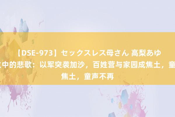 【DSE-973】セックスレス母さん 高梨あゆみ 战火中的悲歌：以军突袭加沙，百姓营与家园成焦土，童声不再