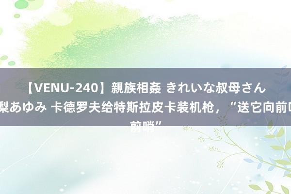 【VENU-240】親族相姦 きれいな叔母さん 高梨あゆみ 卡德罗夫给特斯拉皮卡装机枪，“送它向前哨”