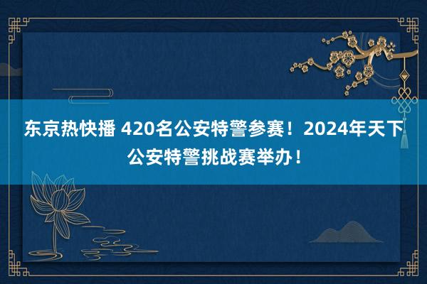 东京热快播 420名公安特警参赛！2024年天下公安特警挑战赛举办！