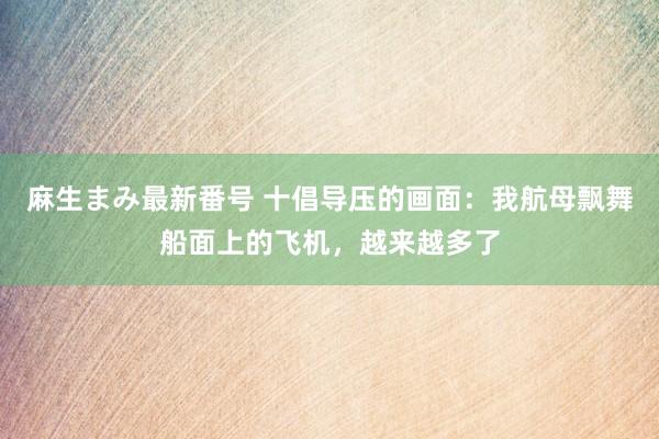 麻生まみ最新番号 十倡导压的画面：我航母飘舞船面上的飞机，越来越多了