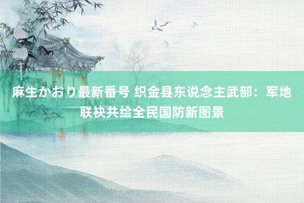 麻生かおり最新番号 织金县东说念主武部：军地联袂共绘全民国防新图景