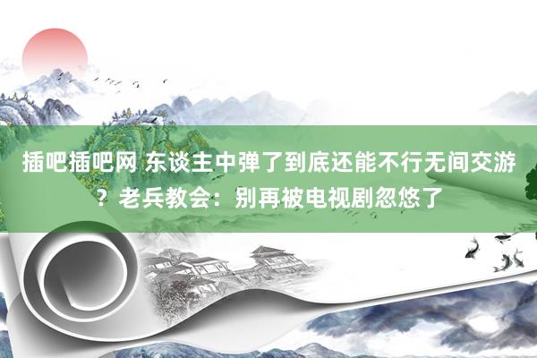 插吧插吧网 东谈主中弹了到底还能不行无间交游？老兵教会：别再被电视剧忽悠了