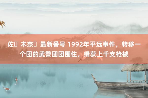 佐々木奈々最新番号 1992年平远事件，转移一个团的武警团团围住，缉获上千支枪械