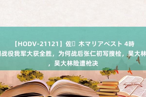 【HODV-21121】佐々木マリアベスト 4時間 长津湖战役我军大获全胜，为何战后张仁初写搜检，吴大林险遭枪决