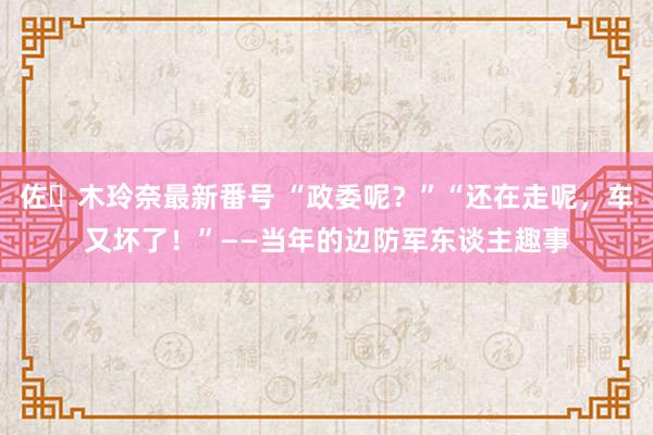 佐々木玲奈最新番号 “政委呢？”“还在走呢，车又坏了！”——当年的边防军东谈主趣事