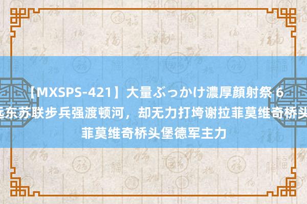 【MXSPS-421】大量ぶっかけ濃厚顔射祭 60人5時間 远东苏联步兵强渡顿河，却无力打垮谢拉菲莫维奇桥头堡德军主力