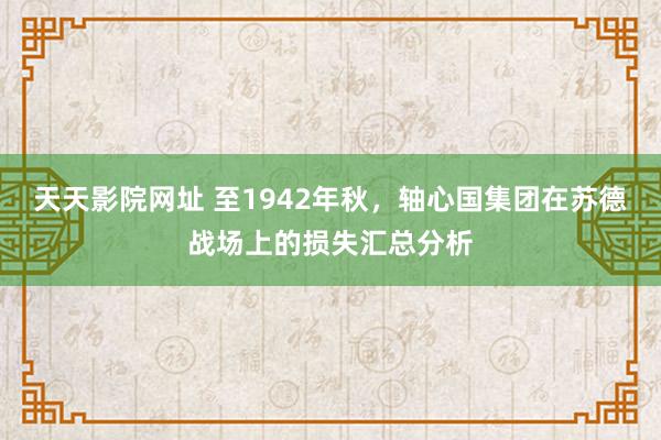 天天影院网址 至1942年秋，轴心国集团在苏德战场上的损失汇总分析