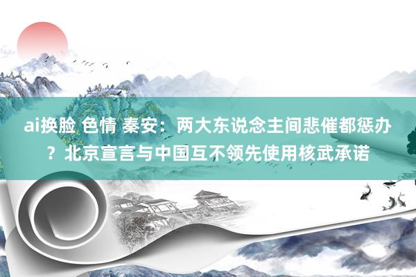 ai换脸 色情 秦安：两大东说念主间悲催都惩办？北京宣言与中国互不领先使用核武承诺