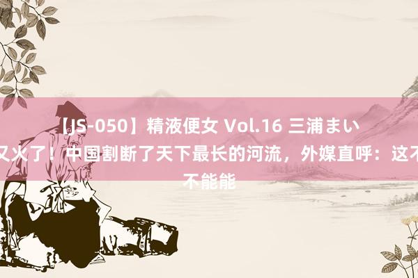 【JS-050】精液便女 Vol.16 三浦まい 中国又火了！中国割断了天下最长的河流，外媒直呼：这不能能