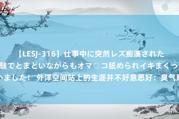 【LESJ-316】仕事中に突然レズ痴漢された私（ノンケ）初めての経験でとまどいながらもオマ○コ舐められイキまくっちゃいました！ 外洋空间站上的生涯并不好意思好：臭气熏天、嘈杂脏乱、充斥死皮细胞