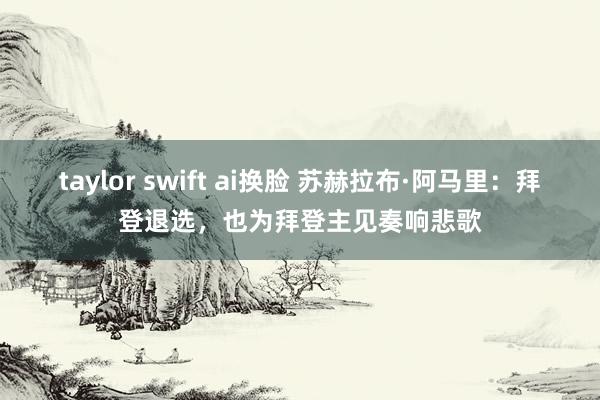 taylor swift ai换脸 苏赫拉布·阿马里：拜登退选，也为拜登主见奏响悲歌