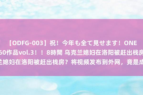 【ODFG-003】祝！今年も全て見せます！ONEDAFULL1年の軌跡全60作品vol.3！！8時間 乌克兰媳妇在洛阳被赶出栈房？将视频发布到外网，竟是成心抹黑？