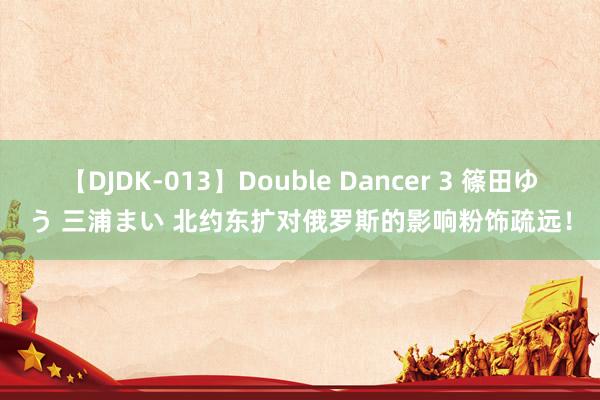 【DJDK-013】Double Dancer 3 篠田ゆう 三浦まい 北约东扩对俄罗斯的影响粉饰疏远！