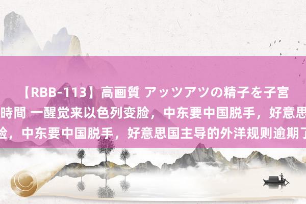 【RBB-113】高画質 アッツアツの精子を子宮に孕ませ中出し120発16時間 一醒觉来以色列变脸，中东要中国脱手，好意思国主导的外洋规则逾期了