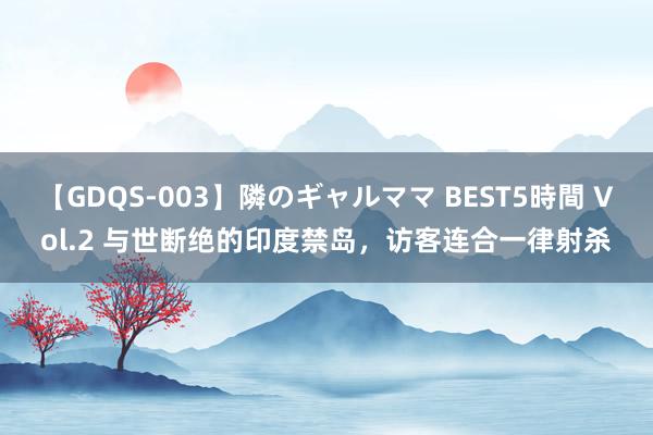 【GDQS-003】隣のギャルママ BEST5時間 Vol.2 与世断绝的印度禁岛，访客连合一律射杀