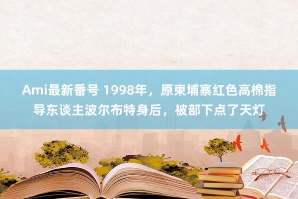 Ami最新番号 1998年，原柬埔寨红色高棉指导东谈主波尔布特身后，被部下点了天灯