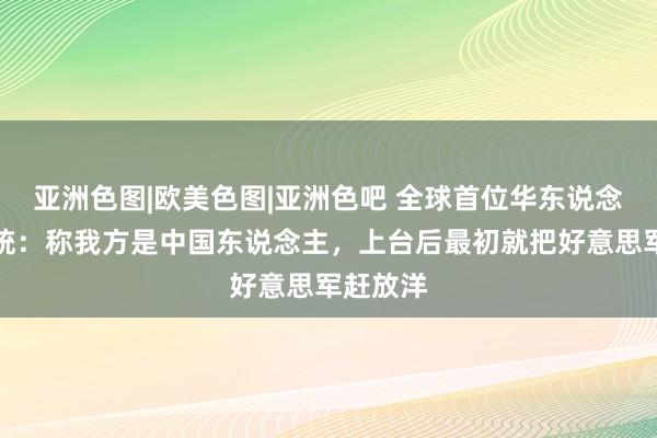 亚洲色图|欧美色图|亚洲色吧 全球首位华东说念主女总统：称我方是中国东说念主，上台后最初就把好意思军赶放洋