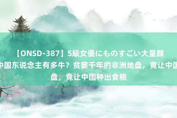 【ONSD-387】S級女優にものすごい大量顔射4時間 中国东说念主有多牛？贫窭千年的非洲地盘，竟让中国种出食粮