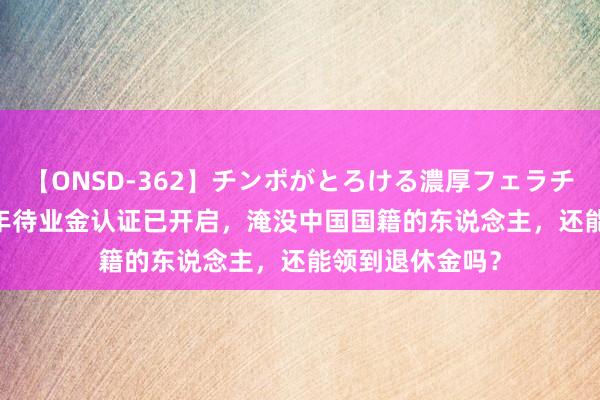 【ONSD-362】チンポがとろける濃厚フェラチオ4時間 2024年待业金认证已开启，淹没中国国籍的东说念主，还能领到退休金吗？