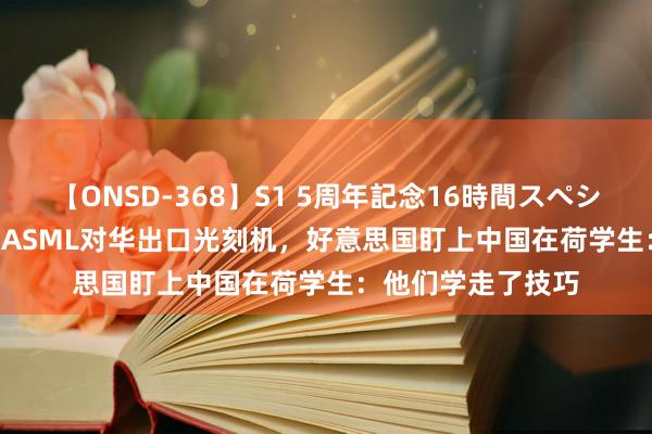 【ONSD-368】S1 5周年記念16時間スペシャル WHITE 不许ASML对华出口光刻机，好意思国盯上中国在荷学生：他们学走了技巧