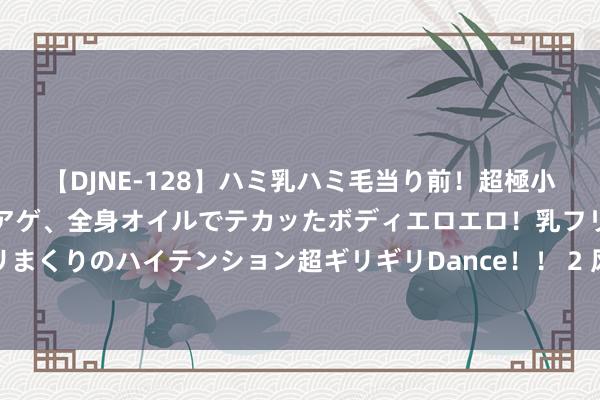 【DJNE-128】ハミ乳ハミ毛当り前！超極小ビキニでテンションアゲアゲ、全身オイルでテカッたボディエロエロ！乳フリ尻フリまくりのハイテンション超ギリギリDance！！ 2 风电池块颤动走高，金风科技