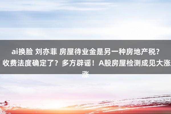 ai换脸 刘亦菲 房屋待业金是另一种房地产税？ 收费法度确定了？多方辟谣！A股房屋检测成见大涨