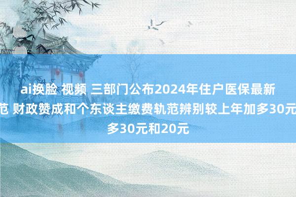 ai换脸 视频 三部门公布2024年住户医保最新缴费轨范 财政赞成和个东谈主缴费轨范辨别较上年加多30元和20元