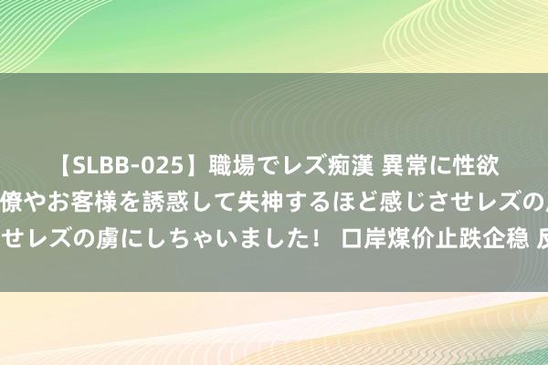 【SLBB-025】職場でレズ痴漢 異常に性欲の強い私（真性レズ）同僚やお客様を誘惑して失神するほど感じさせレズの虜にしちゃいました！ 口岸煤价止跌企稳 反弹空间有多大?