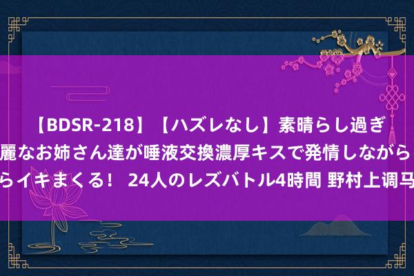 【BDSR-218】【ハズレなし】素晴らし過ぎる美女レズ。 ガチで綺麗なお姉さん達が唾液交換濃厚キスで発情しながらイキまくる！ 24人のレズバトル4時間 野村上调马来西亚和印尼股票评级