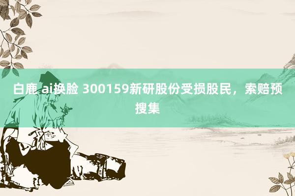 白鹿 ai换脸 300159新研股份受损股民，索赔预搜集