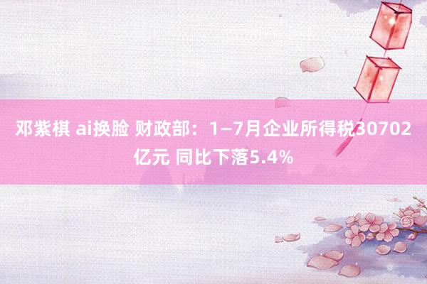 邓紫棋 ai换脸 财政部：1—7月企业所得税30702亿元 同比下落5.4%