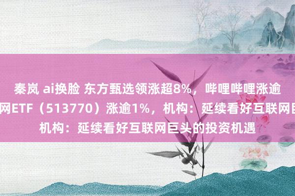 秦岚 ai换脸 东方甄选领涨超8%，哔哩哔哩涨逾6%，港股互联网ETF（513770）涨逾1%，机构：延续看好互联网巨头的投资机遇