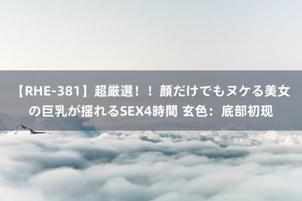 【RHE-381】超厳選！！顔だけでもヌケる美女の巨乳が揺れるSEX4時間 玄色：底部初现