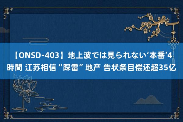 【ONSD-403】地上波では見られない‘本番’4時間 江苏相信“踩雷”地产 告状条目偿还超35亿