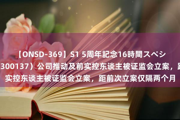 【ONSD-369】S1 5周年記念16時間スペシャル RED 先河环保（300137）公司推动及前实控东谈主被证监会立案，距前次立案仅隔两个月