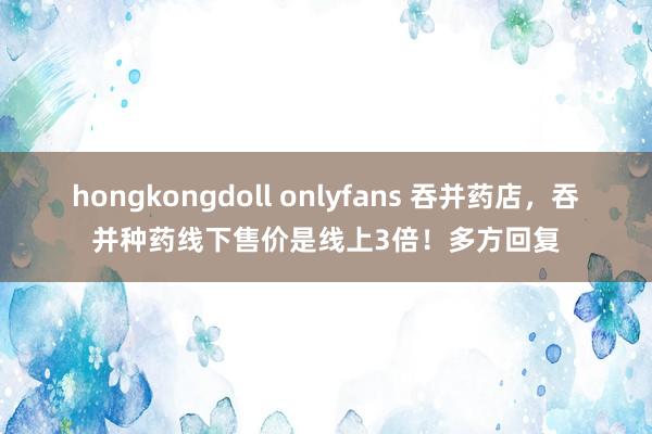 hongkongdoll onlyfans 吞并药店，吞并种药线下售价是线上3倍！多方回复