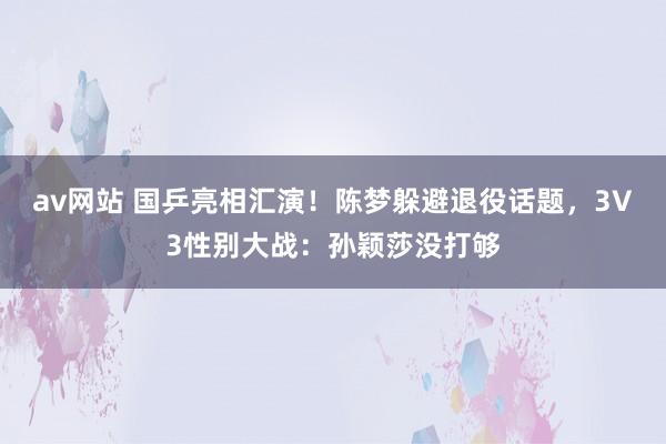 av网站 国乒亮相汇演！陈梦躲避退役话题，3V3性别大战：孙颖莎没打够