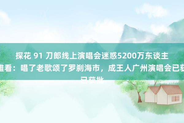 探花 91 刀郎线上演唱会迷惑5200万东谈主不雅看：唱了老歌颂了罗刹海市，成王人广州演唱会已获批