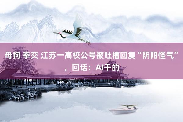 母狗 拳交 江苏一高校公号被吐槽回复“阴阳怪气”，回话：AI干的