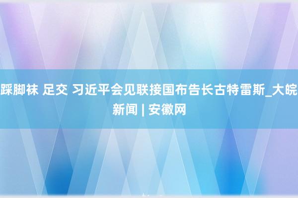 踩脚袜 足交 习近平会见联接国布告长古特雷斯_大皖新闻 | 安徽网