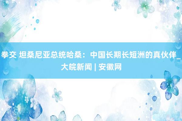 拳交 坦桑尼亚总统哈桑：中国长期长短洲的真伙伴_大皖新闻 | 安徽网