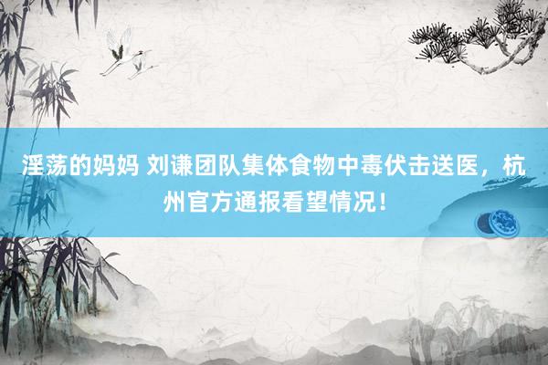 淫荡的妈妈 刘谦团队集体食物中毒伏击送医，杭州官方通报看望情况！