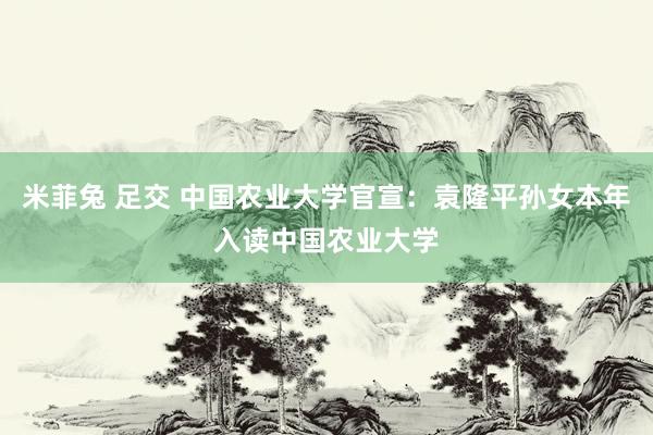 米菲兔 足交 中国农业大学官宣：袁隆平孙女本年入读中国农业大学