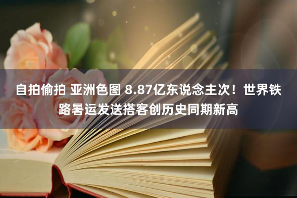 自拍偷拍 亚洲色图 8.87亿东说念主次！世界铁路暑运发送搭客创历史同期新高