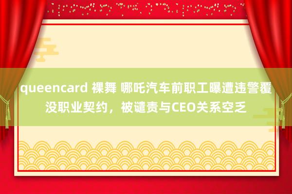 queencard 裸舞 哪吒汽车前职工曝遭违警覆没职业契约，被谴责与CEO关系空乏