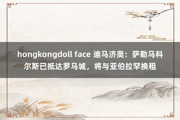 hongkongdoll face 迪马济奥：萨勒马科尔斯已抵达罗马城，将与亚伯拉罕换租