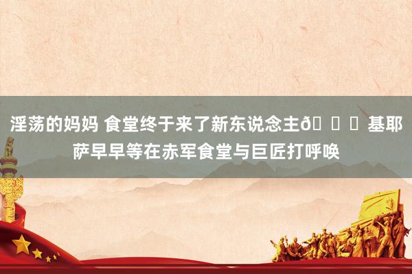 淫荡的妈妈 食堂终于来了新东说念主?基耶萨早早等在赤军食堂与巨匠打呼唤