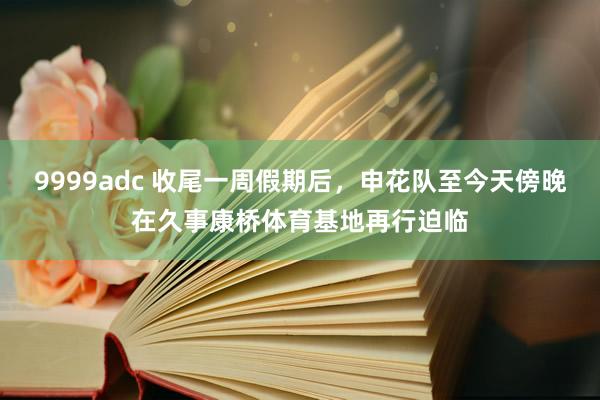 9999adc 收尾一周假期后，申花队至今天傍晚在久事康桥体育基地再行迫临