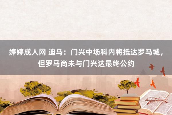 婷婷成人网 迪马：门兴中场科内将抵达罗马城，但罗马尚未与门兴达最终公约