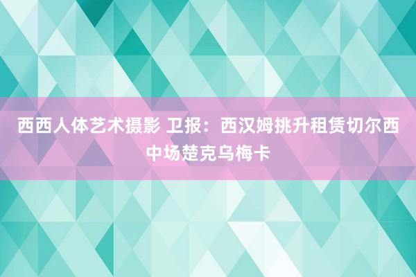 西西人体艺术摄影 卫报：西汉姆挑升租赁切尔西中场楚克乌梅卡